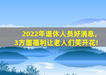 2022年退休人员好消息,3方面福利让老人们笑开花!