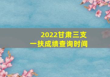 2022甘肃三支一扶成绩查询时间