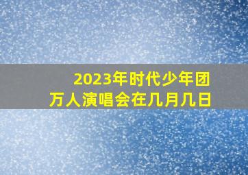 2023年时代少年团万人演唱会在几月几日