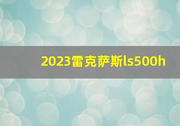 2023雷克萨斯ls500h