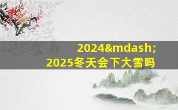 2024—2025冬天会下大雪吗