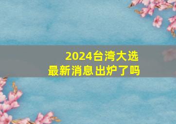 2024台湾大选最新消息出炉了吗