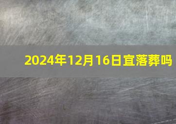 2024年12月16日宜落葬吗