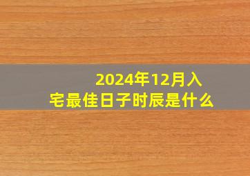 2024年12月入宅最佳日子时辰是什么