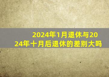 2024年1月退休与2024年十月后退休的差别大吗