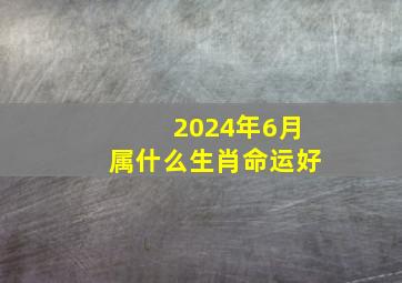 2024年6月属什么生肖命运好