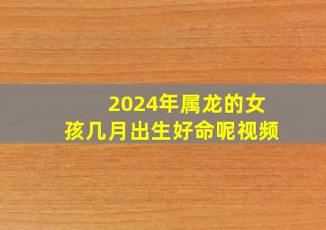 2024年属龙的女孩几月出生好命呢视频