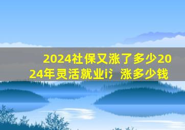 2024社保又涨了多少2024年灵活就业i氵涨多少钱