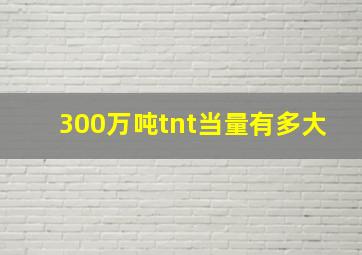 300万吨tnt当量有多大