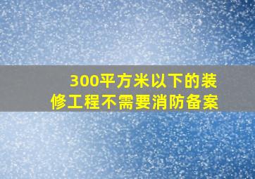 300平方米以下的装修工程不需要消防备案