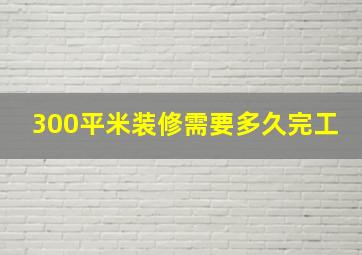 300平米装修需要多久完工