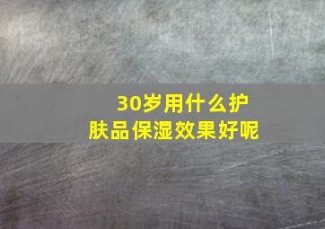 30岁用什么护肤品保湿效果好呢