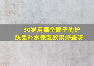 30岁用哪个牌子的护肤品补水保湿效果好些呀