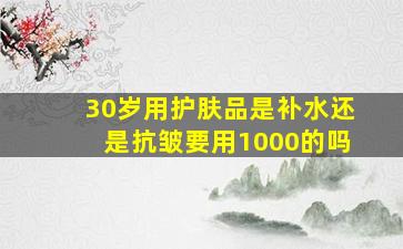 30岁用护肤品是补水还是抗皱要用1000的吗