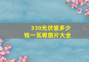 330光伏板多少钱一瓦呢图片大全