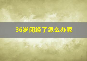 36岁闭经了怎么办呢