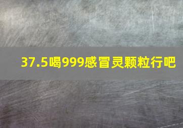 37.5喝999感冒灵颗粒行吧