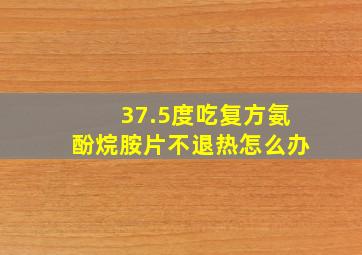 37.5度吃复方氨酚烷胺片不退热怎么办