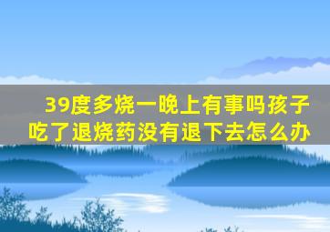 39度多烧一晚上有事吗孩子吃了退烧药没有退下去怎么办