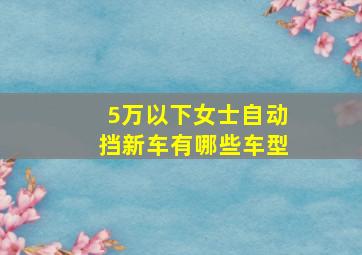 5万以下女士自动挡新车有哪些车型