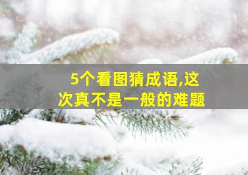 5个看图猜成语,这次真不是一般的难题