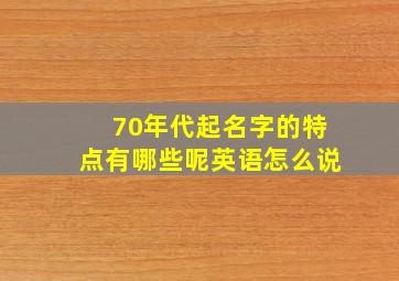 70年代起名字的特点有哪些呢英语怎么说