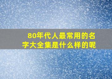 80年代人最常用的名字大全集是什么样的呢