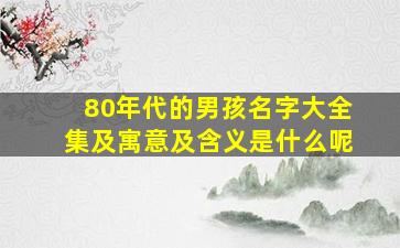 80年代的男孩名字大全集及寓意及含义是什么呢