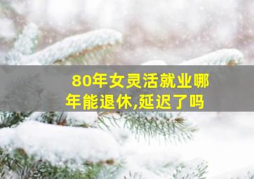 80年女灵活就业哪年能退休,延迟了吗