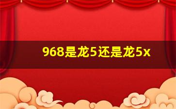 968是龙5还是龙5x