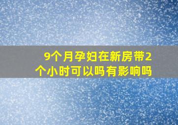 9个月孕妇在新房带2个小时可以吗有影响吗