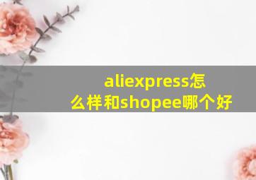 aliexpress怎么样和shopee哪个好