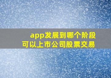 app发展到哪个阶段可以上市公司股票交易