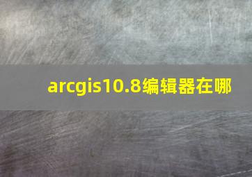 arcgis10.8编辑器在哪