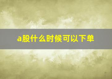 a股什么时候可以下单