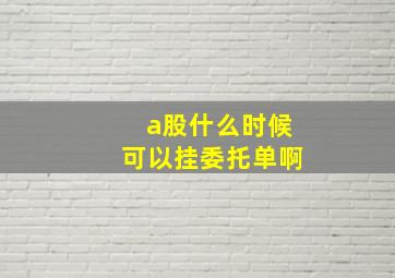 a股什么时候可以挂委托单啊