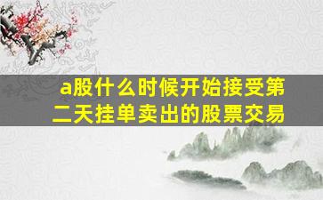 a股什么时候开始接受第二天挂单卖出的股票交易