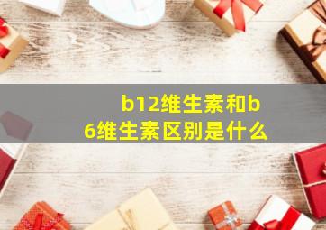 b12维生素和b6维生素区别是什么