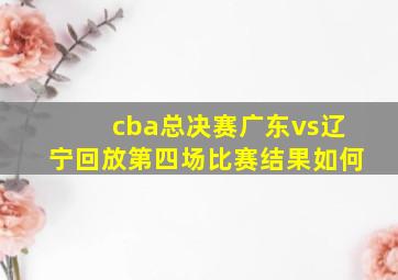 cba总决赛广东vs辽宁回放第四场比赛结果如何