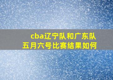 cba辽宁队和广东队五月六号比赛结果如何