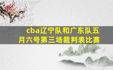 cba辽宁队和广东队五月六号第三场裁判表比赛