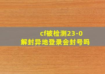 cf被检测23-0解封异地登录会封号吗