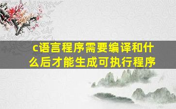 c语言程序需要编译和什么后才能生成可执行程序