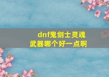 dnf鬼剑士灵魂武器哪个好一点啊