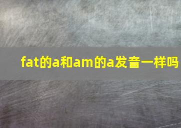 fat的a和am的a发音一样吗