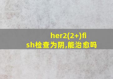 her2(2+)fish检查为阴,能治愈吗