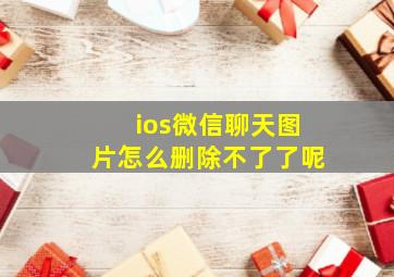 ios微信聊天图片怎么删除不了了呢