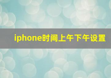 iphone时间上午下午设置