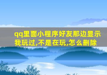 qq里面小程序好友那边显示我玩过,不是在玩,怎么删除