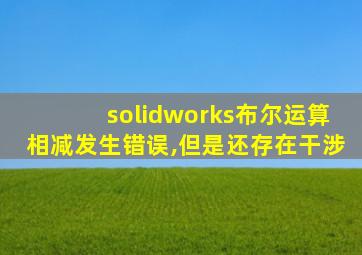 solidworks布尔运算相减发生错误,但是还存在干涉